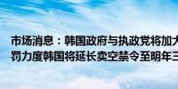 市场消息：韩国政府与执政党将加大对非法卖空的罚款和惩罚力度韩国将延长卖空禁令至明年三月