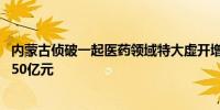 内蒙古侦破一起医药领域特大虚开增值税发票案 涉案金额达50亿元