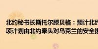 北约秘书长斯托尔滕贝格：预计北约各国国防部长将批准一项计划由北约牵头对乌克兰的安全援助和培训协调工作