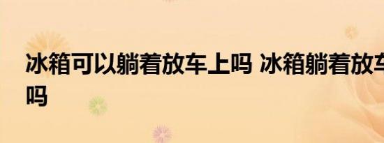 冰箱可以躺着放车上吗 冰箱躺着放车上可以吗