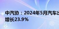 中汽协：2024年5月汽车出口48.1万辆 同比增长23.9%