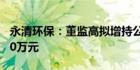 永清环保：董监高拟增持公司股份不低于3240万元