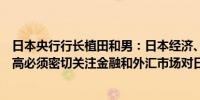 日本央行行长植田和男：日本经济、价格的不确定性仍然很高必须密切关注金融和外汇市场对日本经济、物价的影响