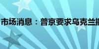 市场消息：普京要求乌克兰撤出东部四个地区