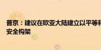 普京：建议在欧亚大陆建立以平等和安全不可分割为特点的安全构架