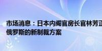 市场消息：日本内阁官房长官林芳正称准备很快正式宣布对俄罗斯的新制裁方案