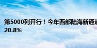 第5000列开行！今年西部陆海新通道海铁联运班列同比增长20.8%