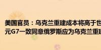 美国官员：乌克兰重建成本将高于世界银行预估的4860亿美元G7一致同意俄罗斯应为乌克兰重建付出代价