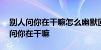 别人问你在干嘛怎么幽默回答 如何回复别人问你在干嘛