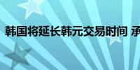 韩国将延长韩元交易时间 承诺抑制过度波动