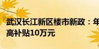 武汉长江新区楼市新政：年底前购新房人才最高补贴10万元