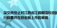 深交所终止对江西省江铜铜箔科技股份有限公司首次公开发行股票并在创业板上市的审核