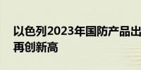 以色列2023年国防产品出口额超130亿美元再创新高