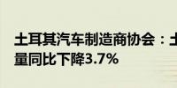 土耳其汽车制造商协会：土耳其5月份汽车产量同比下降3.7%