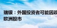 瑞银：外国投资者可能因政治不确定性而避开欧洲股市