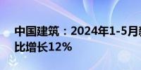 中国建筑：2024年1-5月新签合同总额为同比增长12%