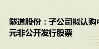 隧道股份：子公司拟认购中交设计不超10亿元非公开发行股票