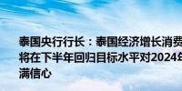 泰国央行行长：泰国经济增长消费者价格指数回归目标通胀将在下半年回归目标水平对2024年2.6%的GDP增长预测充满信心