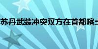 苏丹武装冲突双方在首都喀土穆等地持续交火