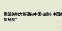 欧盟关税大棒砸向中国电动车中国德国商会呼吁防止陷入“贸易战”