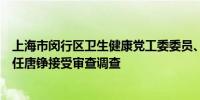 上海市闵行区卫生健康党工委委员、区卫生健康委员会副主任唐铮接受审查调查