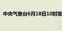 中央气象台6月18日10时发布暴雨黄色预警