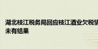 湖北枝江税务局回应枝江酒业欠税情况：还在调查核实中 还未有结果