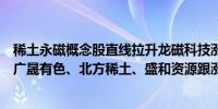 稀土永磁概念股直线拉升龙磁科技涨逾7%中国稀土涨逾5%广晟有色、北方稀土、盛和资源跟涨