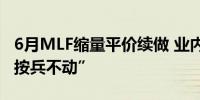 6月MLF缩量平价续做 业内人士预期LPR料“按兵不动”