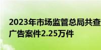 2023年市场监管总局共查处虚假违法互联网广告案件2.25万件