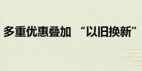 多重优惠叠加 “以旧换新”激活家电3C消费