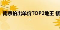 南京拍出单价TOP2地王 楼面价4.4万元/平