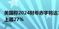 美国称2024财年赤字将达13.8万亿元 比预测上调27%