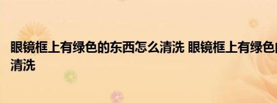 眼镜框上有绿色的东西怎么清洗 眼镜框上有绿色的东西如何清洗