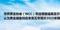 世界黄金协会（WCC）年度调查结果显示在富裕国家几乎60%的央行认为黄金储备将在未来五年增长2023年持如此看法的占比为38%