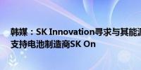 韩媒：SK Innovation寻求与其能源子公司SK E&S合并以支持电池制造商SK On