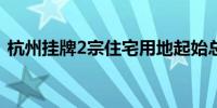 杭州挂牌2宗住宅用地起始总价约22.87亿元