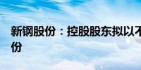 新钢股份：控股股东拟以不超过3亿元增持股份