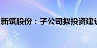 新筑股份：子公司拟投资建设新龙和乡城项目