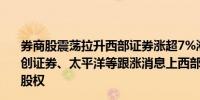 券商股震荡拉升西部证券涨超7%湘财股份、国盛金控、首创证券、太平洋等跟涨消息上西部证券筹划收购国融证券控股权