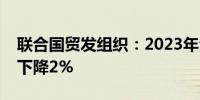 联合国贸发组织：2023年全球外国直接投资下降2%