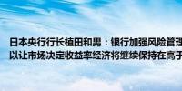 日本央行行长植田和男：银行加强风险管理至关重要决定削减购买国债以让市场决定收益率经济将继续保持在高于潜在增长率的水平