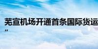 芜宣机场开通首条国际货运航线“芜湖=河内”