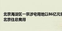 北京海淀区一宗涉宅用地以86亿元重新挂牌此前曾由万科及北京住总竞得