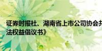 证券时报社、湖南省上市公司协会共同发布《保护投资者合法权益倡议书》