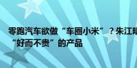 零跑汽车欲做“车圈小米”？朱江明：希望以成本定价提供“好而不贵”的产品 