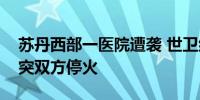 苏丹西部一医院遭袭 世卫组织总干事呼吁冲突双方停火