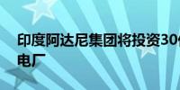 印度阿达尼集团将投资30亿美元兴建水力发电厂