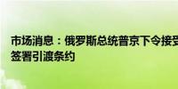 市场消息：俄罗斯总统普京下令接受俄罗斯政府提议与泰国签署引渡条约