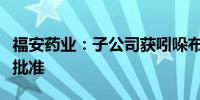 福安药业：子公司获吲哚布芬化学原料药上市批准